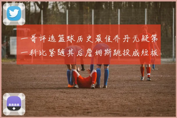 一哥评选篮球历史最佳乔丹无疑第一科比紧随其后詹姆斯跳投成短板