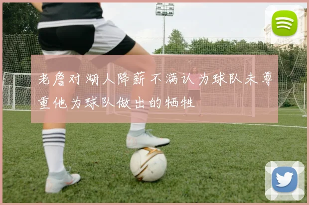 老詹对湖人降薪不满认为球队未尊重他为球队做出的牺牲