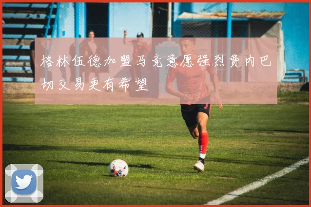 格林伍德加盟马竞意愿强烈费内巴切交易更有希望