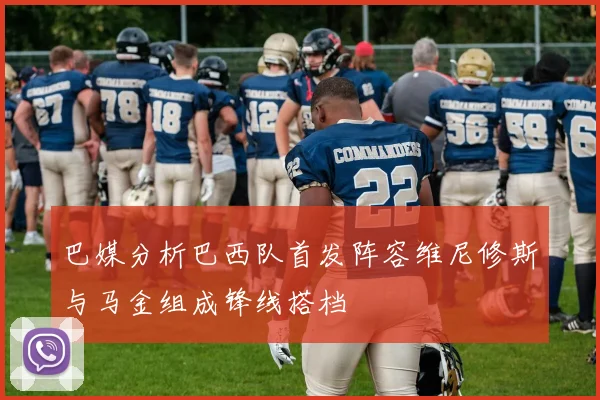 巴媒分析巴西队首发阵容维尼修斯与马金组成锋线搭档