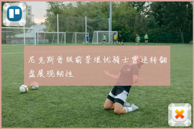 尼克斯晋级前景堪忧骑士曾逆转翻盘展现韧性