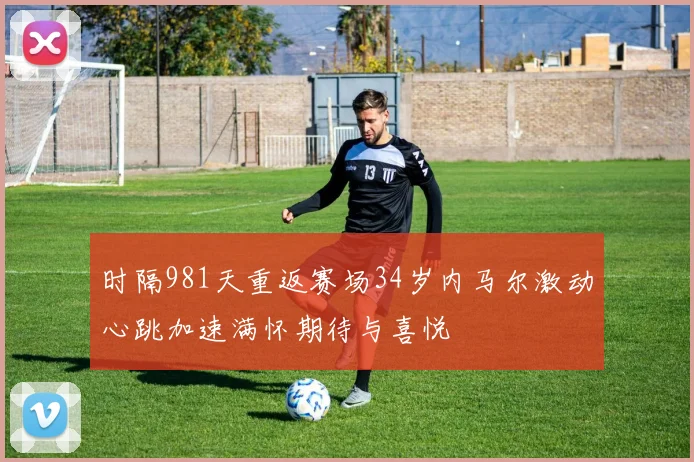 时隔981天重返赛场34岁内马尔激动心跳加速满怀期待与喜悦