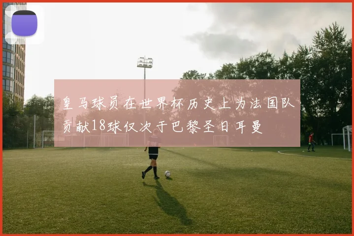 皇马球员在世界杯历史上为法国队贡献18球仅次于巴黎圣日耳曼