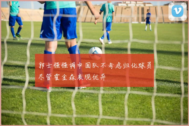 郭士强强调中国队不考虑归化球员尽管霍金森表现优异