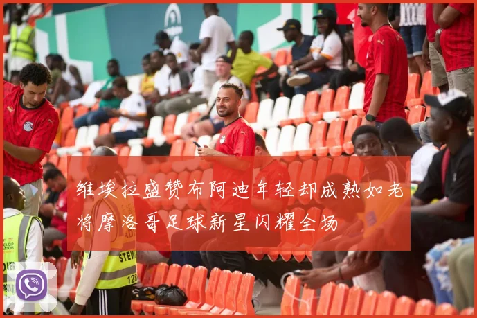 维埃拉盛赞布阿迪年轻却成熟如老将摩洛哥足球新星闪耀全场