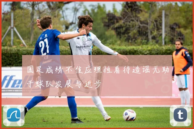 国足成绩不佳应理性看待造谣无助于球队发展与进步