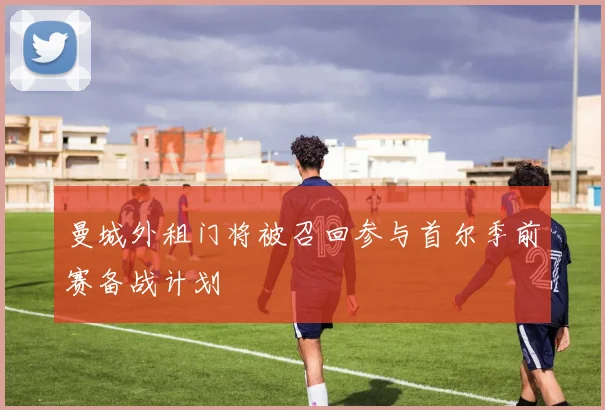 曼城外租门将被召回参与首尔季前赛备战计划