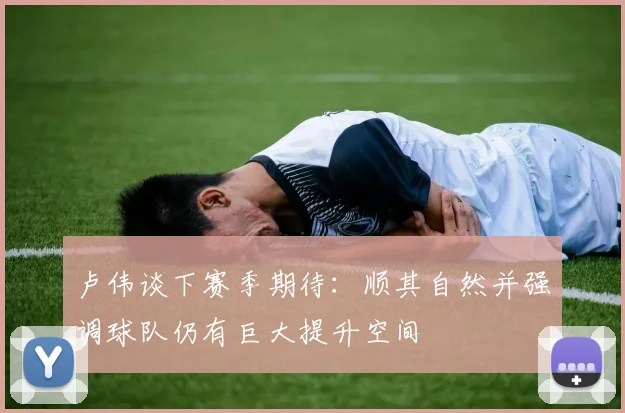 卢伟谈下赛季期待：顺其自然并强调球队仍有巨大提升空间